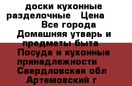  доски кухонные разделочные › Цена ­ 100 - Все города Домашняя утварь и предметы быта » Посуда и кухонные принадлежности   . Свердловская обл.,Артемовский г.